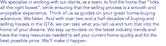 We specialize in working with our clients, as a team, to find the home that “ticks all the right boxes”, while ensuring that the selling process is a smooth and enjoyable experience. Think of us as guides on your great home-buying adventure. We listen. And with over two and a half decades of buying and selling houses in the GTA, we can take what you tell us and turn that into the home of your dreams. We stay up-to-date on the latest industry trends and have the many resources needed to sell your current home quickly and for the best possible price. We’ll make it happen.