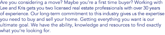 Are you considering a move? Maybe you’re a first time buyer? Working with Lee and Kris gets you two licensed real estate professionals with over 30 years of experience. Our long-term commitment to this industry gives us the expertise you need to buy and sell your home. Getting everything you want is our ultimate goal. We have the ability, knowledge and resources to find exactly what you’re looking for. 