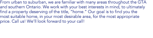 From urban to suburban, we are familiar with many areas throughout the GTA and southern Ontario. We work with your best interests in mind, to ultimately find a property deserving of the title, “home”. Our goal is to find you the most suitable home, in your most desirable area, for the most appropriate price. Call us! We’ll look forward to your call! 